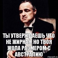 Ты утверждаешь что не жирная, но твоя жопа размером с австралию