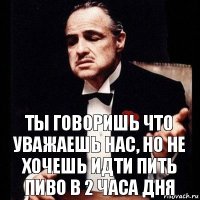 ты говоришь что уважаешь нас, но не хочешь идти пить пиво в 2 часа дня