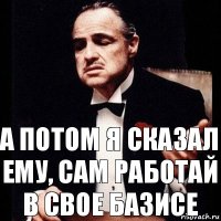 А потом я сказал ему, сам работай в свое Базисе