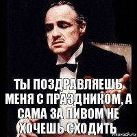 Ты поздравляешь меня с праздником, а сама за пивом не хочешь сходить