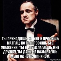 Ты приходишь ко мне и просишь матрац, но ты просишь без уважения. Ты не предлагаешь мне дружбу, ты даже не называешь меня одногруппником.