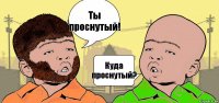 Ты проснутый! Куда проснутый?