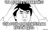 что делать с гранатой?? чека очень привлекательная хочу ей вдуть