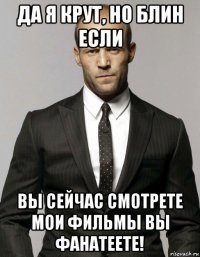 да я крут, но блин если вы сейчас смотрете мои фильмы вы фанатеете!