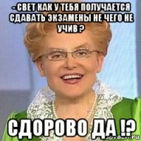 - свет как у тебя получается сдавать экзамены не чего не учив ? сдорово да !?