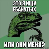 это я ищу ебанутых или они меня?