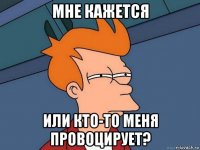 мне кажется или кто-то меня провоцирует?