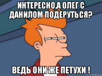 интересно,а олег с данилом подеруться? ведь они же петухи !