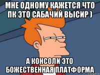 мне одному кажется что пк это сабачий высир ) а консоли это божественная платформа