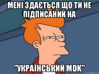 мені здається що ти не підписаний на "український mdk"