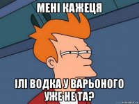 мені кажеця ілі водка у варьоного уже не та?