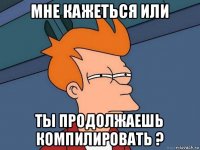 мне кажеться или ты продолжаешь компилировать ?