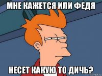 мне кажется или федя несет какую то дичь?