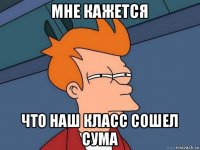 мне кажется что наш класс сошел сума