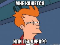 мне кажется или ты дура??