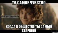 то самое чувство когда в обществе ты самый старший