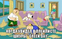  когда увидел в плейлисте шкуры "green day"