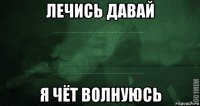 лечись давай я чёт волнуюсь