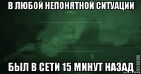 в любой непонятной ситуации был в сети 15 минут назад