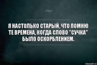 Я настолько старый, что помню те времена, когда слово "Сучка" было оскорблением.