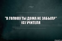 "А голову ты дома не забыл?"
(с) Учителя