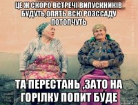 це ж скоро встречі випускників будуть,опять всю розссаду потопчуть та перестань ,зато на горілку попит буде