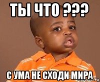 ты что ??? с ума не сходи мира