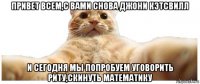 привет всем,с вами снова джони кэтсвилл и сегодня мы попробуем уговорить риту,скинуть математику