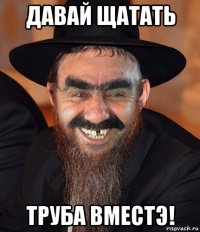 давай щатать труба вместэ!