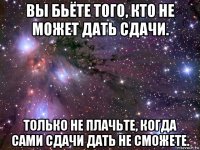 вы бьёте того, кто не может дать сдачи. только не плачьте, когда сами сдачи дать не сможете.