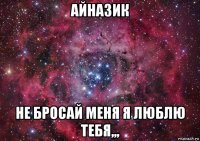 айназик не бросай меня я люблю тебя,,,