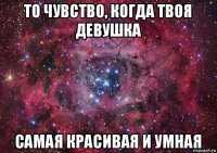 то чувство, когда твоя девушка самая красивая и умная