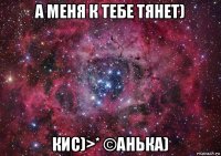 а меня к тебе тянет) кис)>* ©анька)