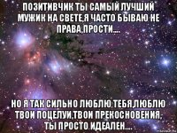 позитивчик ты самый лучший мужик на свете,я часто бываю не права,прости.... но я так сильно люблю тебя,люблю твои поцелуи,твои прекосновения, ты просто идеален....