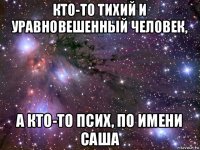 кто-то тихий и уравновешенный человек, а кто-то псих, по имени саша