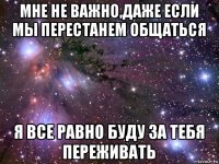 мне не важно,даже если мы перестанем общаться я все равно буду за тебя переживать