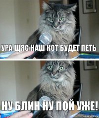 УРА ЩЯС НАШ КОТ БУДЕТ ПЕТЬ НУ БЛИН НУ ПОЙ УЖЕ!