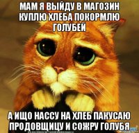 мам я выйду в магозин куплю хлеба покормлю голубей а ищо нассу на хлеб пакусаю продовщицу и сожру голубя