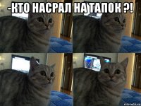 -кто насрал на тапок ?! 