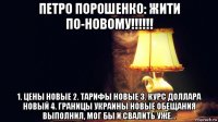 петро порошенко: жити по-новому!!!!!! 1. цены новые 2. тарифы новые 3. курс доллара новый 4. границы украины новые обещания выполнил, мог бы и свалить уже...