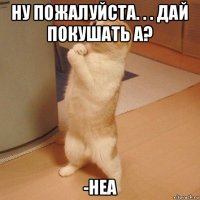 ну пожалуйста. . . дай покушать а? -неа