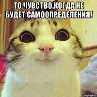 то чувство,когда не будет самоопределения! 