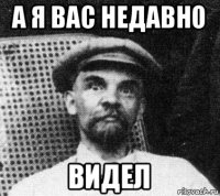 а я вас недавно видел