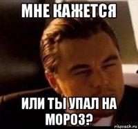 мне кажется или ты упал на мороз?