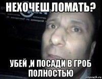 нехочеш ломать? убей ,и посади в гроб полностью