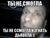 ты не смогла ты не ссмогла изгнать дьявола :(