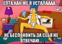 ёпта,как же я усталаааа.... не беспокоить,за себя не отвечаю...