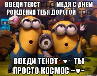 введи текст☜☆☞ медя с днем рождения тебя дорогой ☜☆☞ введи текст~♥~ ты просто космос ~♥~