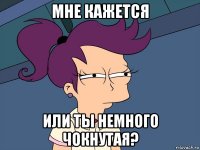 мне кажется или ты немного чокнутая?