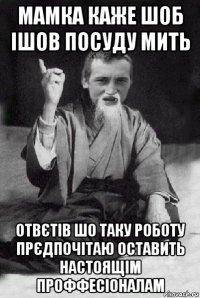 мамка каже шоб ішов посуду мить отвєтів шо таку роботу прєдпочітаю оставить настоящім проффесіоналам